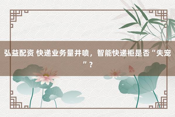 弘益配资 快递业务量井喷，智能快递柜是否“失宠”？