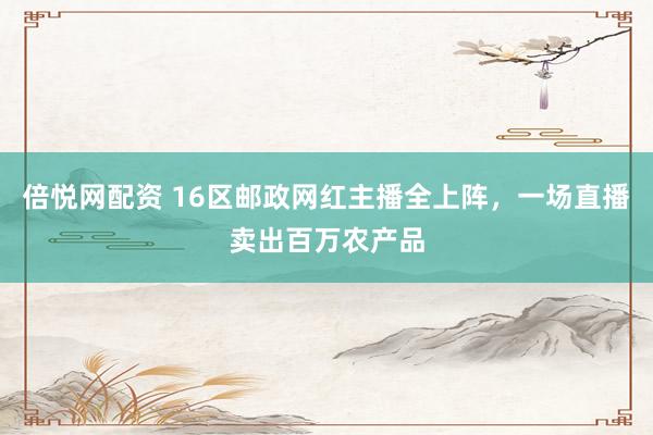 倍悦网配资 16区邮政网红主播全上阵，一场直播卖出百万农产品