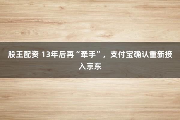股王配资 13年后再“牵手”，支付宝确认重新接入京东