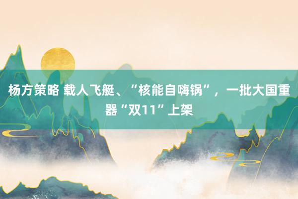 杨方策略 载人飞艇、“核能自嗨锅”，一批大国重器“双11”上架