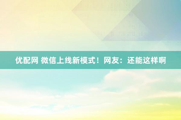 优配网 微信上线新模式！网友：还能这样啊