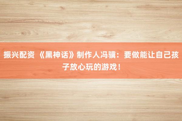 振兴配资 《黑神话》制作人冯骥：要做能让自己孩子放心玩的游戏！