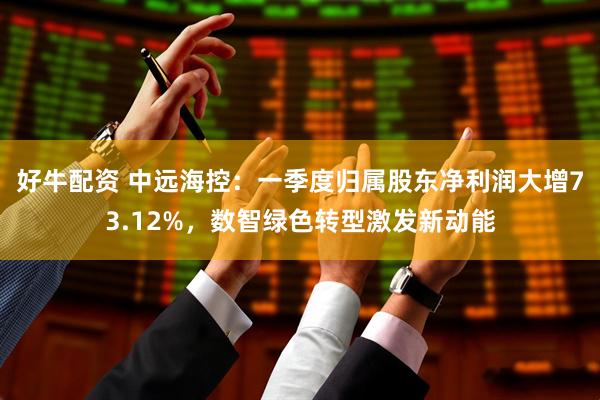 好牛配资 中远海控：一季度归属股东净利润大增73.12%，数智绿色转型激发新动能