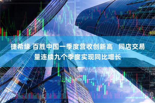 捷希缘 百胜中国一季度营收创新高   同店交易量连续九个季度实现同比增长