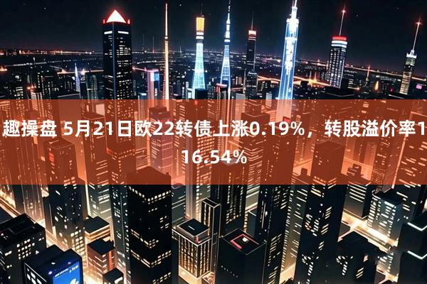 趣操盘 5月21日欧22转债上涨0.19%，转股溢价率116.54%