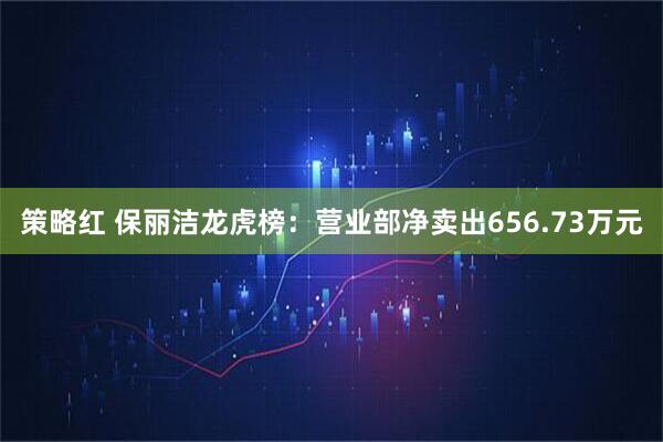 策略红 保丽洁龙虎榜：营业部净卖出656.73万元