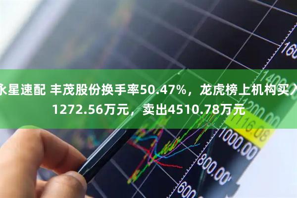 永星速配 丰茂股份换手率50.47%，龙虎榜上机构买入1272.56万元，卖出4510.78万元