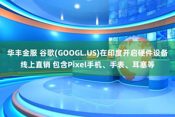 华丰金服 谷歌(GOOGL.US)在印度开启硬件设备线上直销 包含Pixel手机、手表、耳塞等