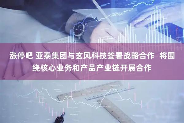 涨停吧 亚泰集团与玄风科技签署战略合作  将围绕核心业务和产品产业链开展合作