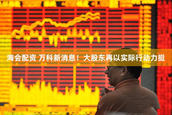 海会配资 万科新消息！大股东再以实际行动力挺