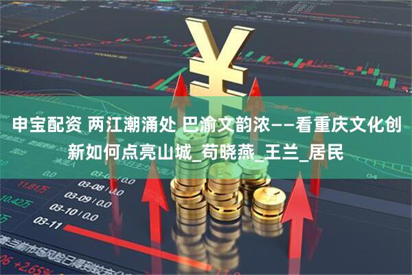 申宝配资 两江潮涌处 巴渝文韵浓——看重庆文化创新如何点亮山城_苟晓燕_王兰_居民