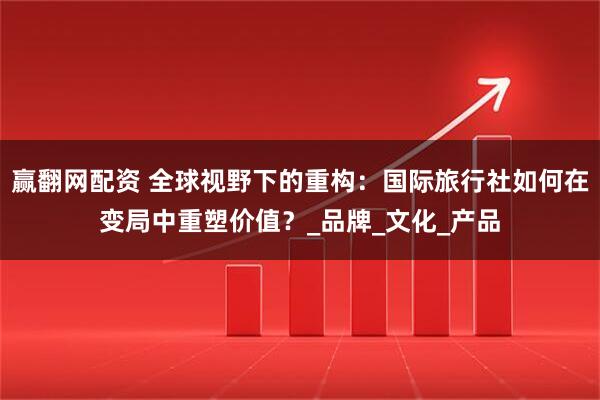 赢翻网配资 全球视野下的重构：国际旅行社如何在变局中重塑价值？_品牌_文化_产品