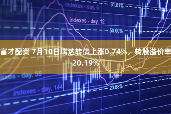 富才配资 7月10日瑞达转债上涨0.74%，转股溢价率20.19%