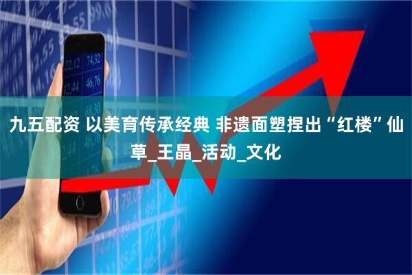 九五配资 以美育传承经典 非遗面塑捏出“红楼”仙草_王晶_活动_文化