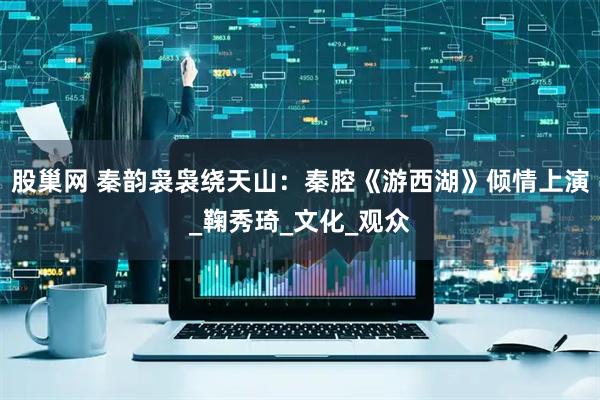 股巢网 秦韵袅袅绕天山：秦腔《游西湖》倾情上演_鞠秀琦_文化_观众