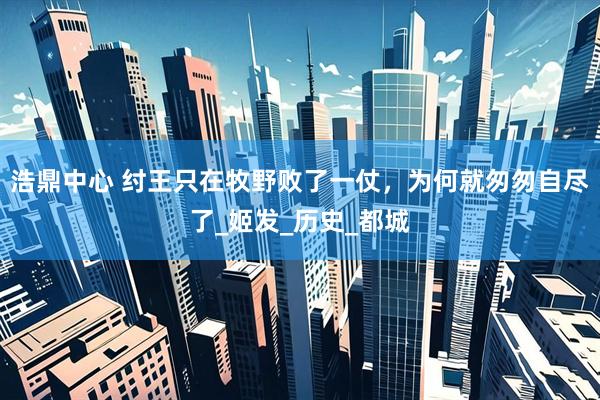 浩鼎中心 纣王只在牧野败了一仗，为何就匆匆自尽了_姬发_历史_都城