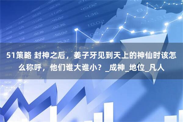 51策略 封神之后，姜子牙见到天上的神仙时该怎么称呼，他们谁大谁小？_成神_地位_凡人