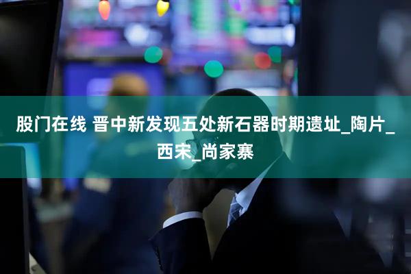 股门在线 晋中新发现五处新石器时期遗址_陶片_西宋_尚家寨