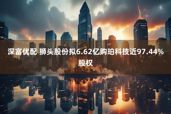 深富优配 狮头股份拟6.62亿购珀科技近97.44%股权