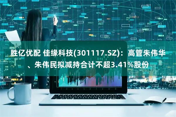 胜亿优配 佳缘科技(301117.SZ)：高管朱伟华、朱伟民拟减持合计不超3.41%股份