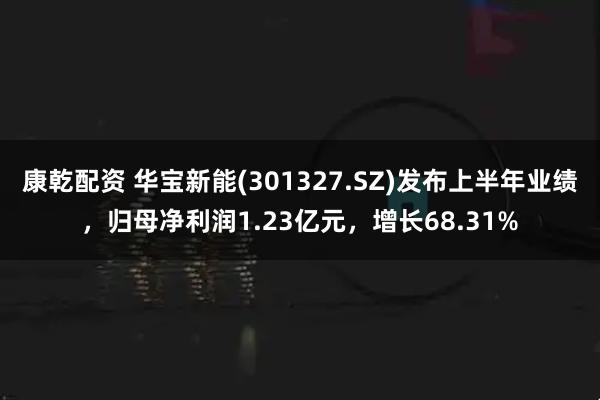 康乾配资 华宝新能(301327.SZ)发布上半年业绩，归母净利润1.23亿元，增长68.31%