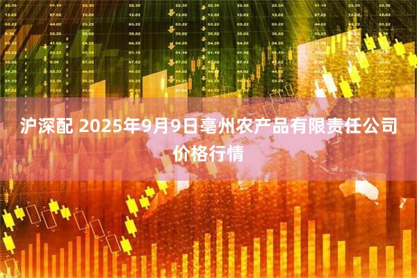 沪深配 2025年9月9日亳州农产品有限责任公司价格行情