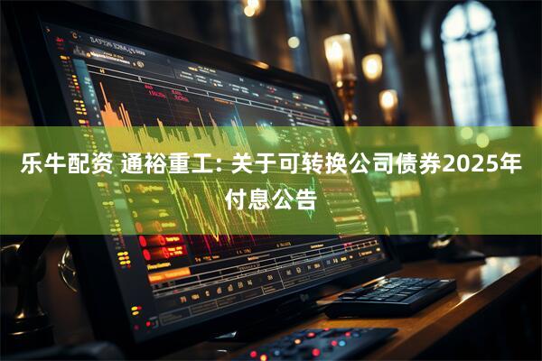 乐牛配资 通裕重工: 关于可转换公司债券2025年付息公告