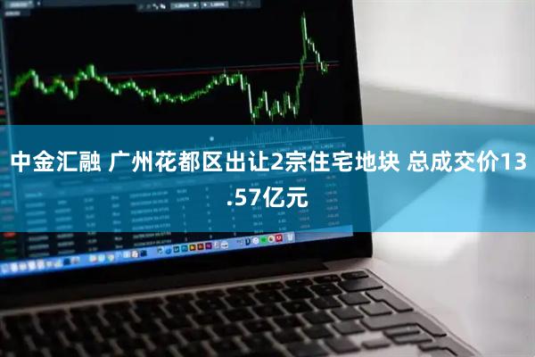中金汇融 广州花都区出让2宗住宅地块 总成交价13.57亿元